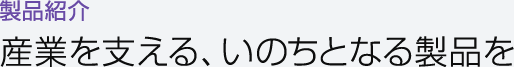 製品紹介　産業を支える、いのちとなる製品を