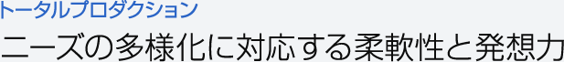 トータルプロダクション　ニーズの多様化に対応する柔軟性と発想力